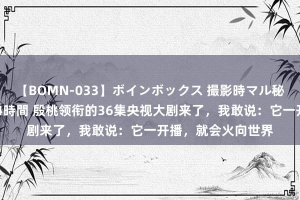 【BOMN-033】ボインボックス 撮影時マル秘面接ドキュメント 4時間 殷桃领衔的36集央视大剧来了，我敢说：它一开播，就会火向世界