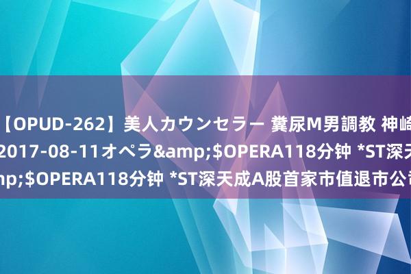 【OPUD-262】美人カウンセラー 糞尿M男調教 神崎まゆみ</a>2017-08-11オペラ&$OPERA118分钟 *ST深天成A股首家市值退市公司