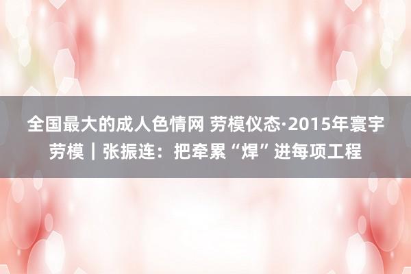 全国最大的成人色情网 劳模仪态·2015年寰宇劳模｜张振连：把牵累“焊”进每项工程