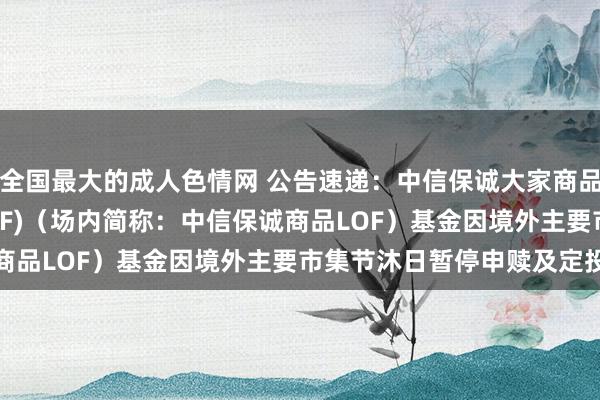 全国最大的成人色情网 公告速递：中信保诚大家商品主题(QDII-FOF-LOF)（场内简称：中信保诚商品LOF）基金因境外主要市集节沐日暂停申赎及定投业务