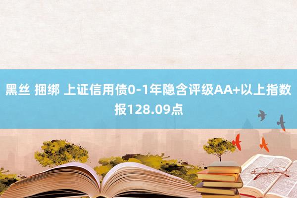 黑丝 捆绑 上证信用债0-1年隐含评级AA+以上指数报128.09点