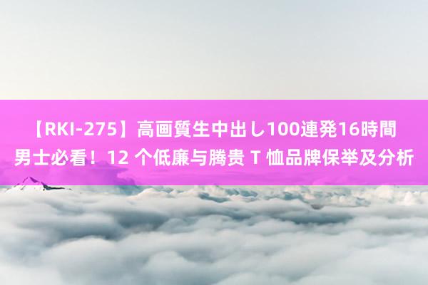 【RKI-275】高画質生中出し100連発16時間 男士必看！12 个低廉与腾贵 T 恤品牌保举及分析