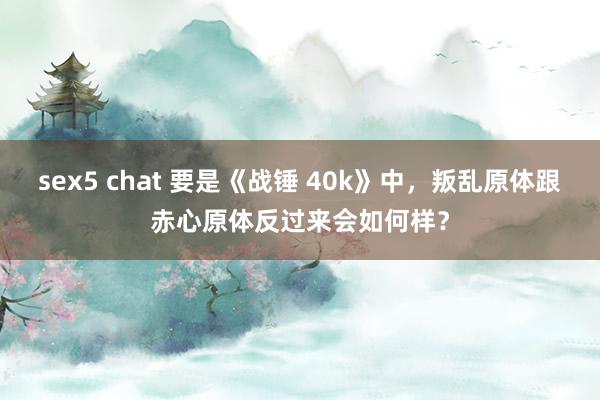 sex5 chat 要是《战锤 40k》中，叛乱原体跟赤心原体反过来会如何样？