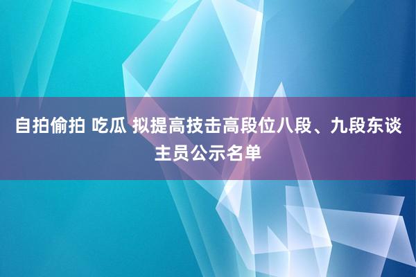 自拍偷拍 吃瓜 拟提高技击高段位八段、九段东谈主员公示名单