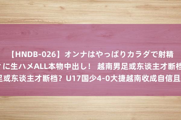 【HNDB-026】オンナはやっぱりカラダで射精する 厳選美巨乳ボディに生ハメALL本物中出し！ 越南男足或东谈主才断档？U17国少4-0大捷越南收成自信且体执行力