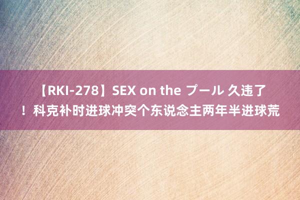 【RKI-278】SEX on the プール 久违了！科克补时进球冲突个东说念主两年半进球荒