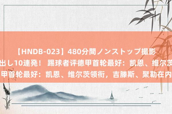 【HNDB-023】480分間ノンストップ撮影 ノーカット編集で本物中出し10連発！ 踢球者评德甲首轮最好：凯恩、维尔茨领衔，吉滕斯、聚勒在内