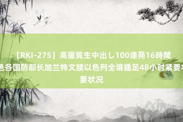 【RKI-275】高画質生中出し100連発16時間 以色各国防部长加兰特文牍以色列全境插足48小时紧要状况