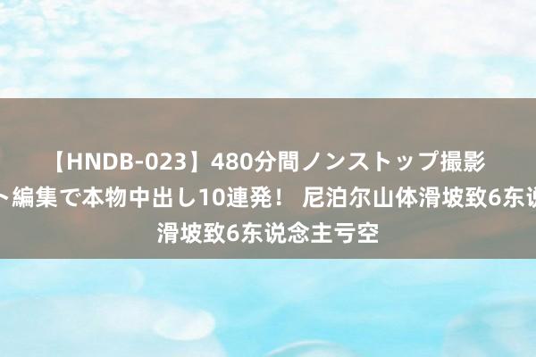 【HNDB-023】480分間ノンストップ撮影 ノーカット編集で本物中出し10連発！ 尼泊尔山体滑坡致6东说念主亏空