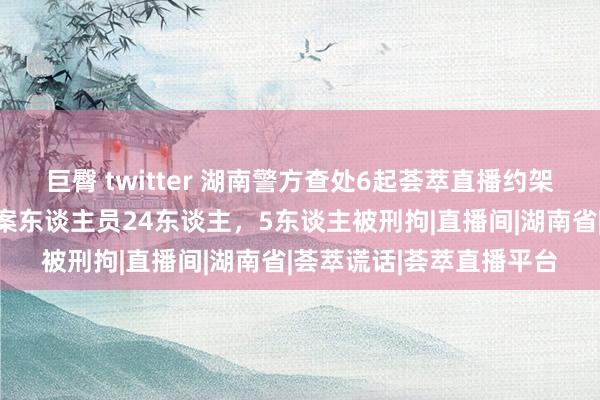 巨臀 twitter 湖南警方查处6起荟萃直播约架等荟萃乱象案，持获涉案东谈主员24东谈主，5东谈主被刑拘|直播间|湖南省|荟萃谎话|荟萃直播平台