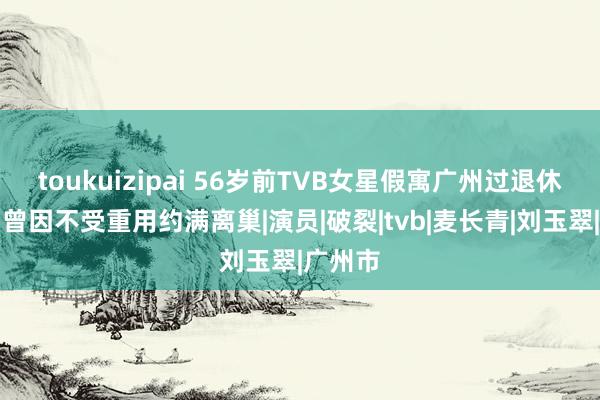 toukuizipai 56岁前TVB女星假寓广州过退休生涯，曾因不受重用约满离巢|演员|破裂|tvb|麦长青|刘玉翠|广州市