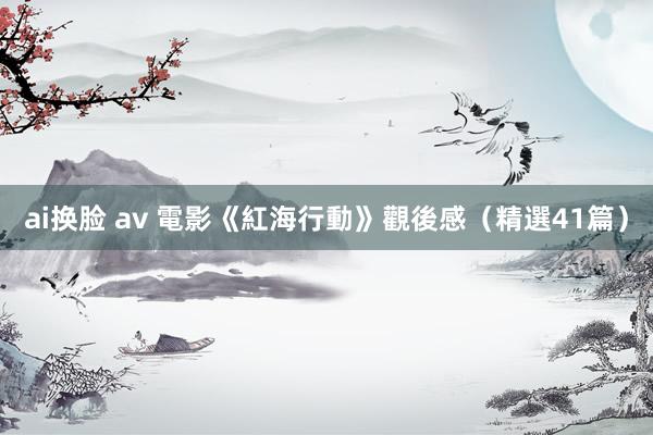 ai换脸 av 電影《紅海行動》觀後感（精選41篇）