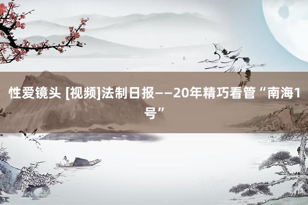 性爱镜头 [视频]法制日报——20年精巧看管“南海1号”